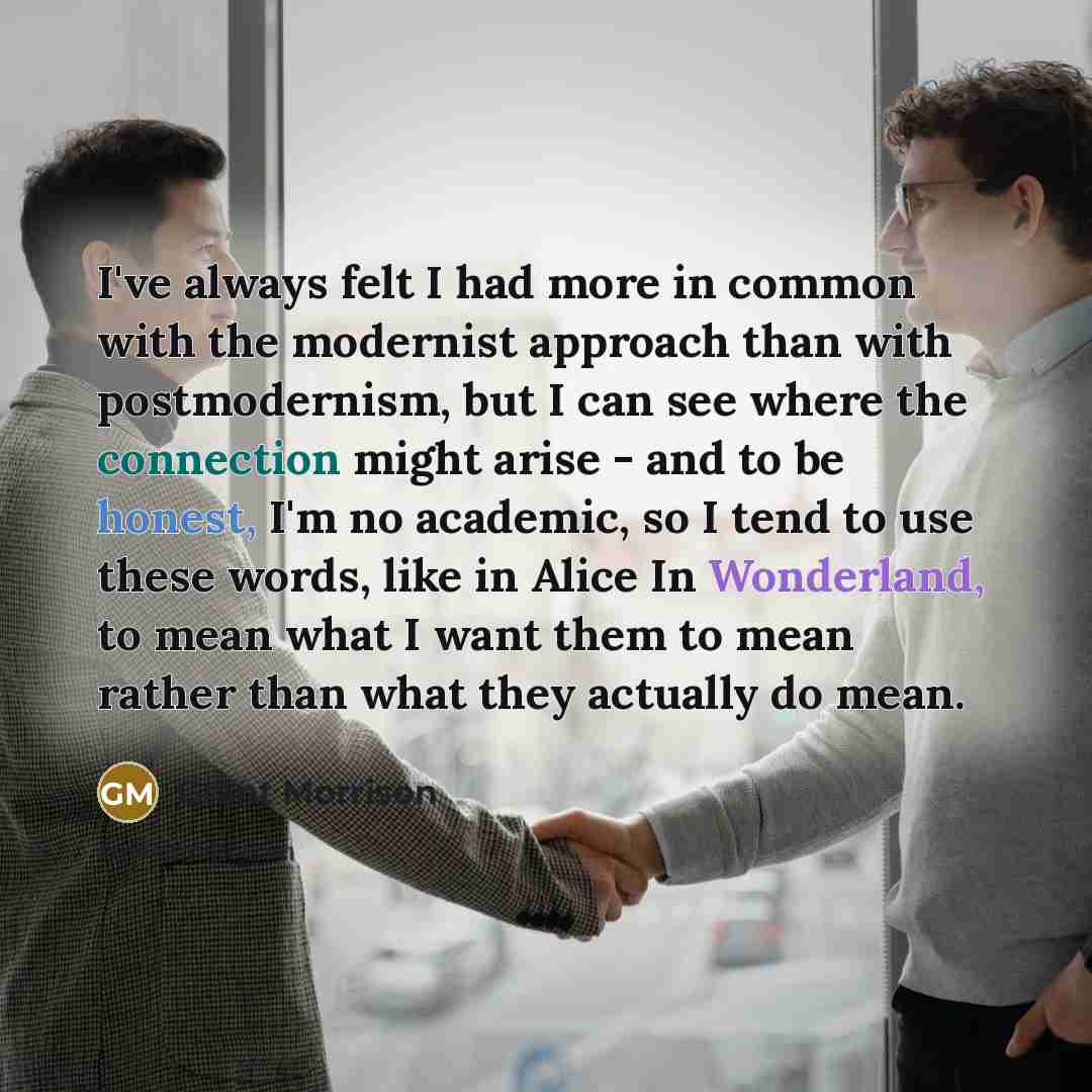 “I've always felt I had more in common with the modernist approach than with postmodernism, but I can see where the connection might arise - and to be honest, I'm no academic, so I tend to use these words, like in Alice In Wonderland, to mean what I want them to mean rather than what they actually…” quote by Grant Morrison