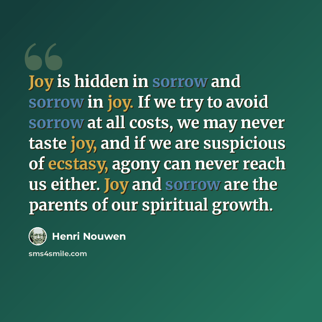 “Joy is hidden in sorrow and sorrow in joy. If we try to avoid sorrow at all costs, we may never taste joy, and if we are suspicious of ecstasy, agony can never reach us either. Joy and sorrow are the parents of our spiritual growth.” quote by Henri Nouwen