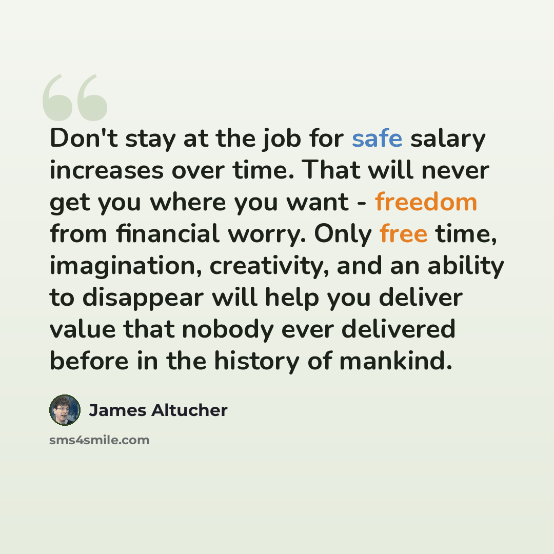 “Don't stay at the job for safe salary increases over time. That will never get you where you want - freedom from financial worry. Only free time, imagination, creativity, and an ability to disappear will help you deliver value that nobody ever delivered before in the history of mankind.” quote by James Altucher