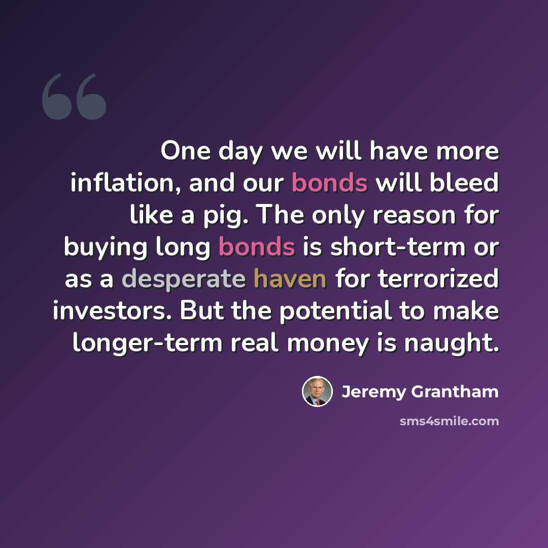 “One day we will have more inflation, and our bonds will bleed like a pig. The only reason for buying long bonds is short-term or as a desperate haven for terrorized investors. But the potential to make longer-term real money is naught.” quote by Jeremy Grantham