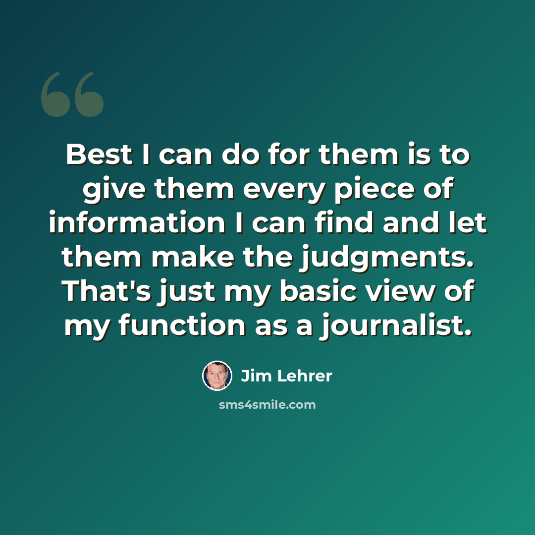 “Best I can do for them is to give them every piece of information I can find and let them make the judgments. That's just my basic view of my function as a journalist.” quote by Jim Lehrer
