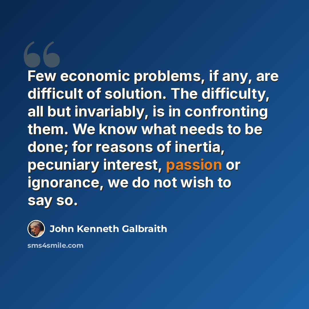 “Few economic problems, if any, are difficult of solution. The difficulty, all but invariably, is in confronting them. We know what needs to be done; for reasons of inertia, pecuniary interest, passion or ignorance, we do not wish to say so.” quote by John Kenneth Galbraith