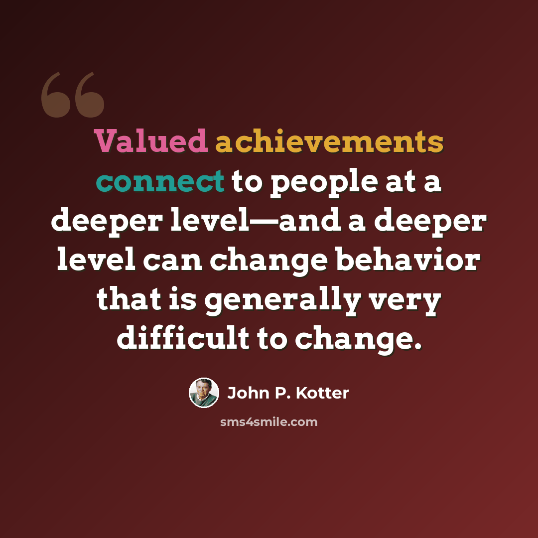 “Valued achievements connect to people at a deeper level—and a deeper level can change behavior that is generally very difficult to change.” quote by John P. Kotter