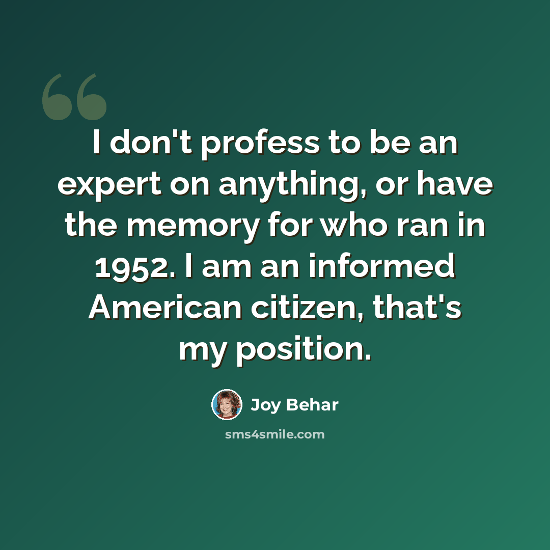 “I don't profess to be an expert on anything, or have the memory for who ran in 1952. I am an informed American citizen, that's my position.” quote by Joy Behar