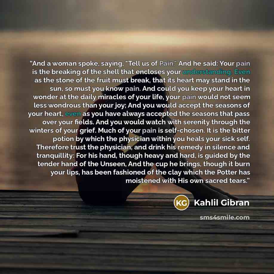 “And a woman spoke, saying, "Tell us of Pain." And he said: Your pain is the breaking of the shell that encloses your understanding. Even as the stone of the fruit must break, that its heart may stand in the sun, so must you know pain. And could you keep your heart in wonder at the daily miracles…” quote by Kahlil Gibran