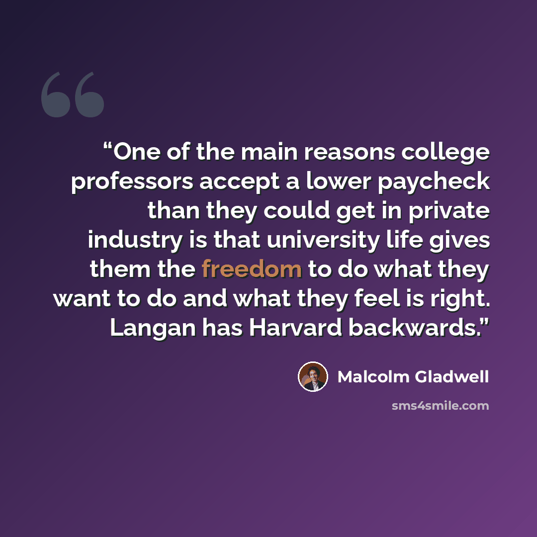 “One of the main reasons college professors accept a lower paycheck than they could get in private industry is that university life gives them the freedom to do what they want to do and what they feel is right. Langan has Harvard backwards.” quote by Malcolm Gladwell