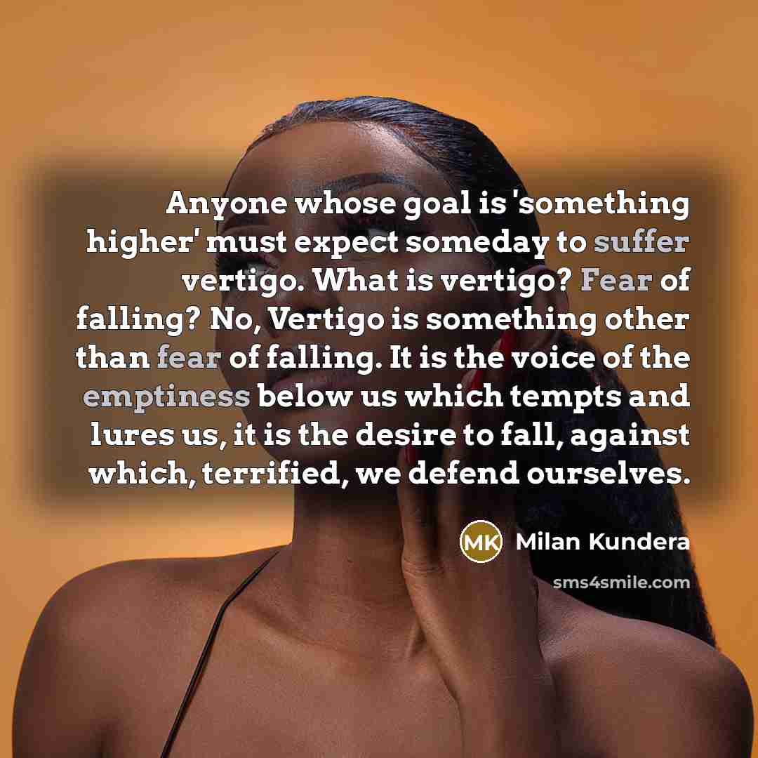 “Anyone whose goal is 'something higher' must expect someday to suffer vertigo. What is vertigo? Fear of falling? No, Vertigo is something other than fear of falling. It is the voice of the emptiness below us which tempts and lures us, it is the desire to fall, against which, terrified, we defend…” quote by Milan Kundera