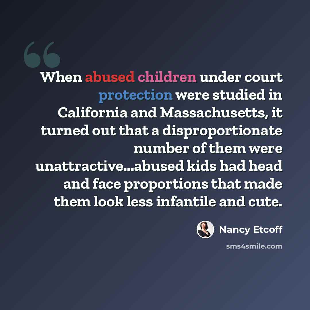 “When abused children under court protection were studied in California and Massachusetts, it turned out that a disproportionate number of them were unattractive...abused kids had head and face proportions that made them look less infantile and cute.” quote by Nancy Etcoff