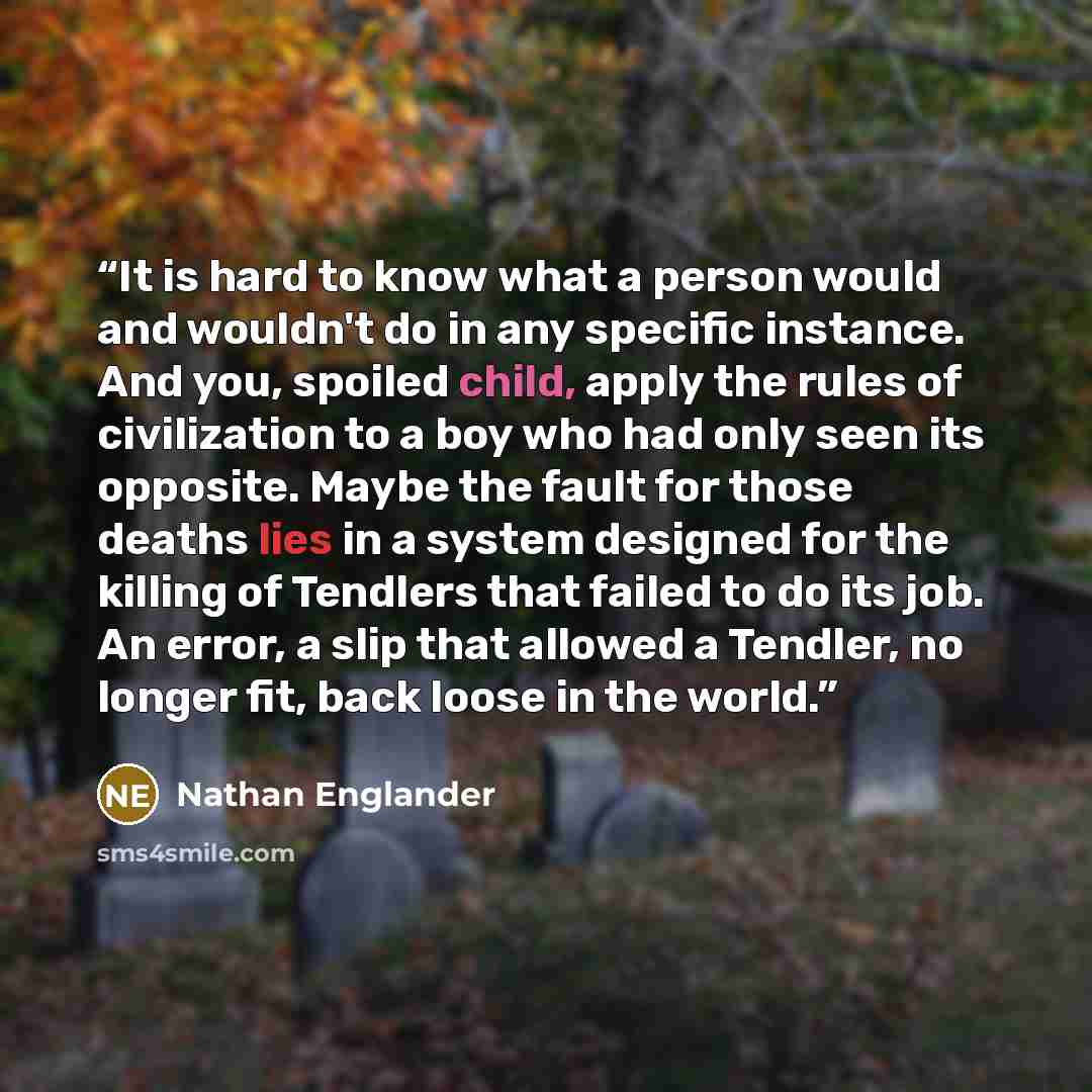 “It is hard to know what a person would and wouldn't do in any specific instance. And you, spoiled child, apply the rules of civilization to a boy who had only seen its opposite. Maybe the fault for those deaths lies in a system designed for the killing of Tendlers that failed to do its job. An…” quote by Nathan Englander