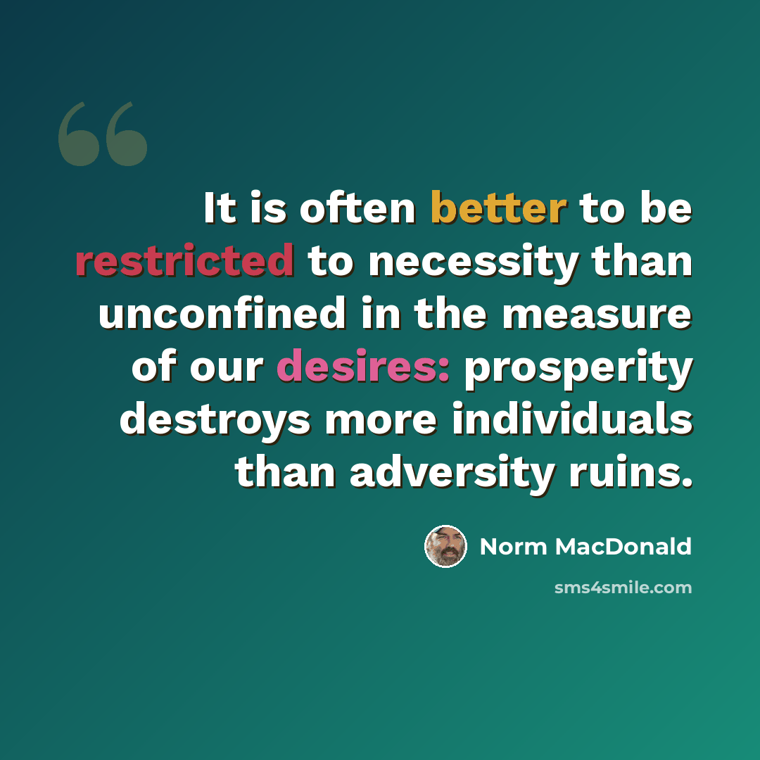 “It is often better to be restricted to necessity than unconfined in the measure of our desires: prosperity destroys more individuals than adversity ruins.” quote by Norm MacDonald