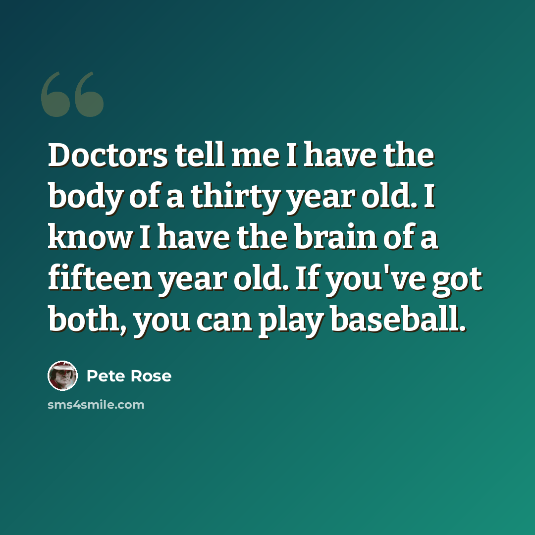 “Doctors tell me I have the body of a thirty year old. I know I have the brain of a fifteen year old. If you've got both, you can play baseball.” quote by Pete Rose
