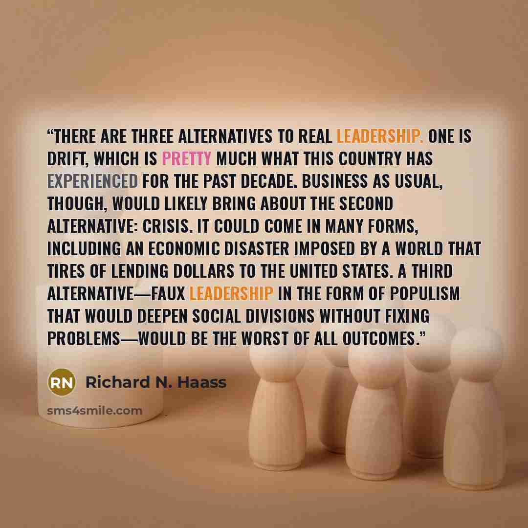 “There are three alternatives to real leadership. One is drift, which is pretty much what this country has experienced for the past decade. Business as usual, though, would likely bring about the second alternative: crisis. It could come in many forms, including an economic disaster imposed by a…” quote by Richard N. Haass