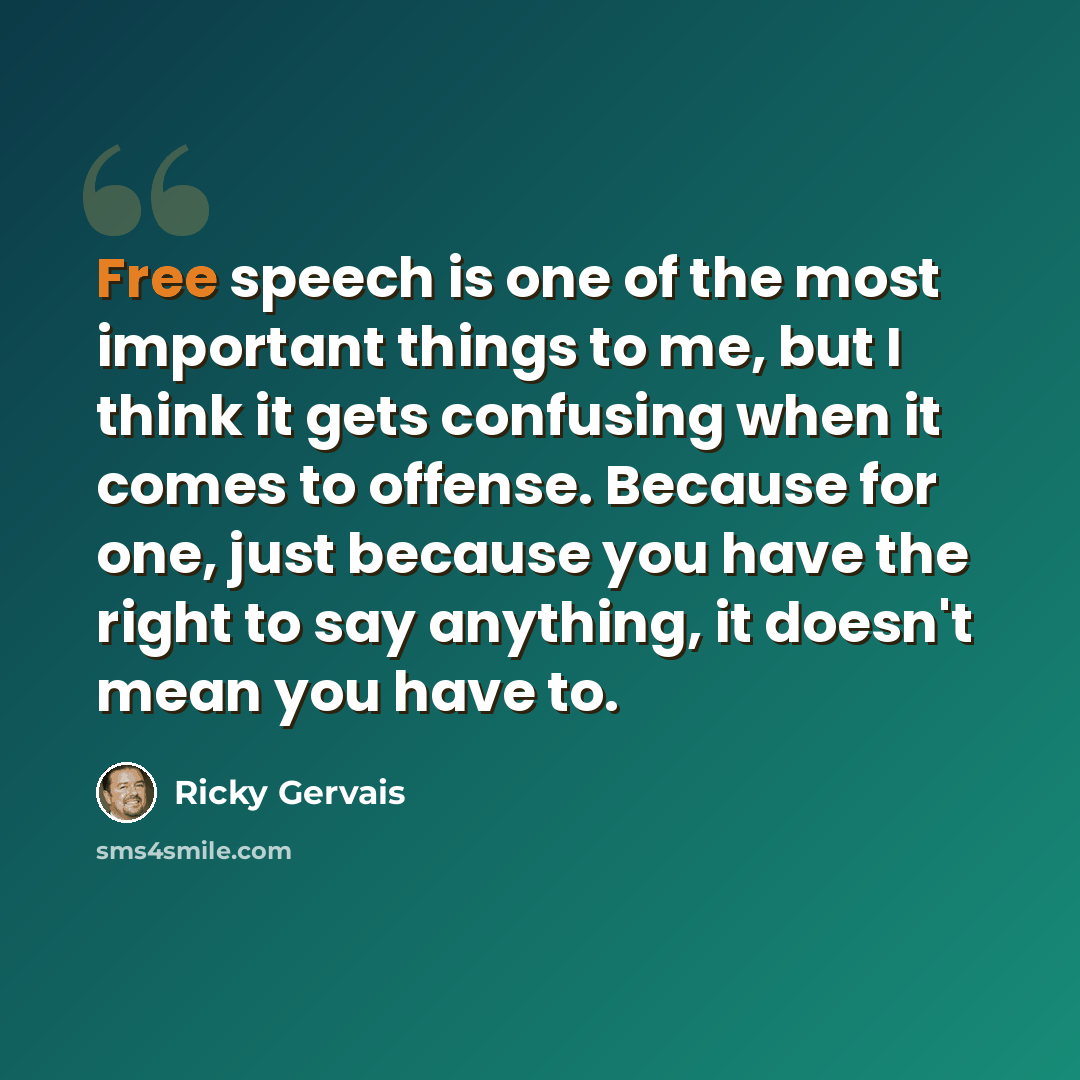 “Free speech is one of the most important things to me, but I think it gets confusing when it comes to offense. Because for one, just because you have the right to say anything, it doesn't mean you have to.” quote by Ricky Gervais
