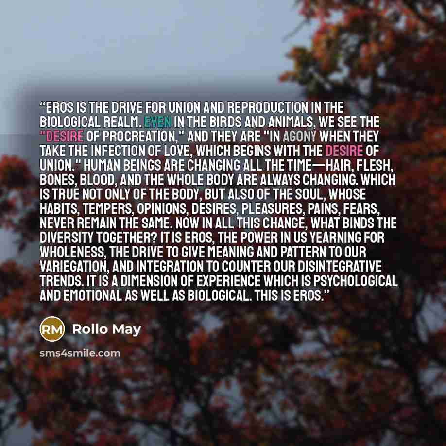 “Eros is the drive for union and reproduction in the biological realm. Even in the birds and animals, we see the "desire of procreation," and they are "in agony when they take the infection of love, which begins with the desire of union." Human beings are changing all the time—hair, flesh, bones…” quote by Rollo May