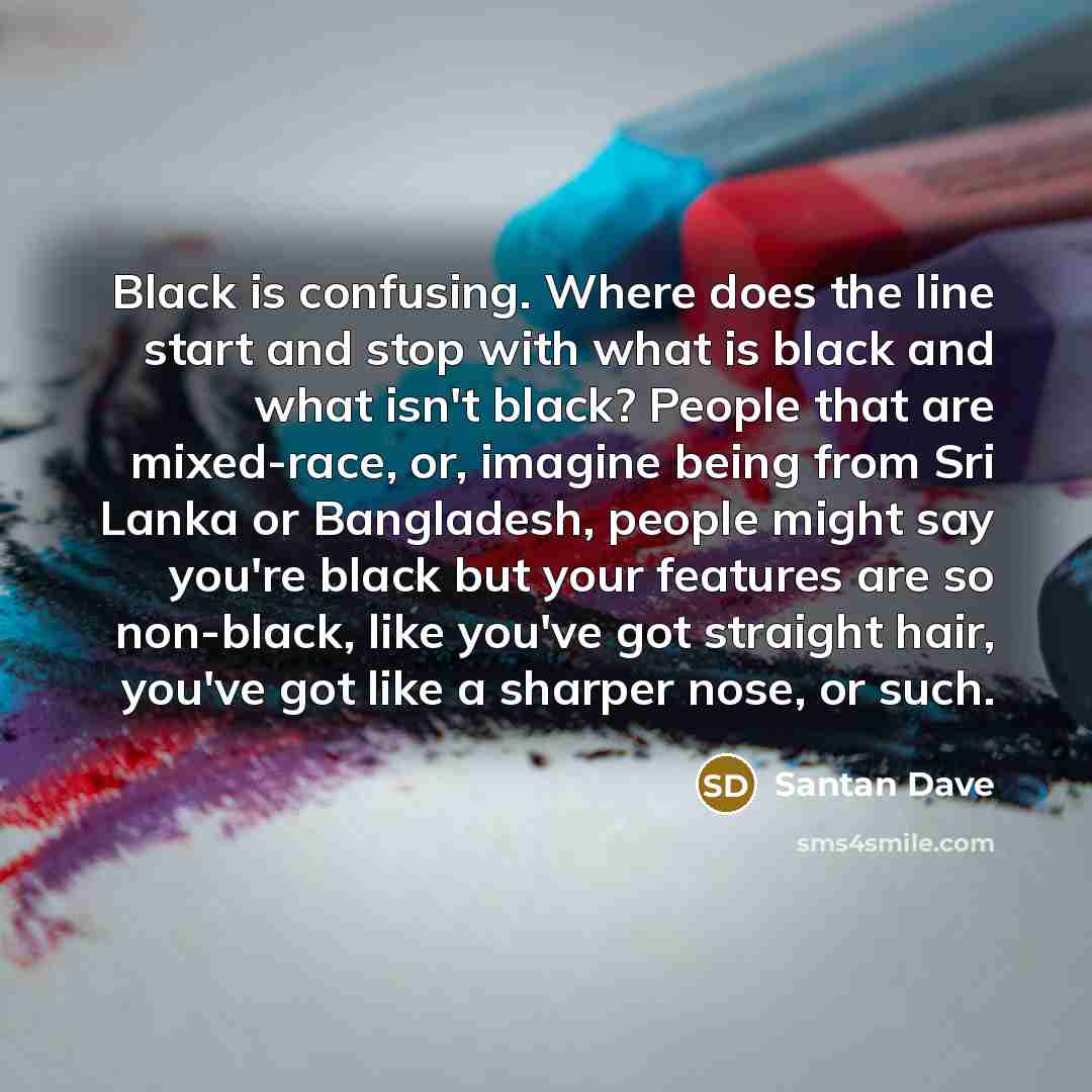 “Black is confusing. Where does the line start and stop with what is black and what isn't black? People that are mixed-race, or, imagine being from Sri Lanka or Bangladesh, people might say you're black but your features are so non-black, like you've got straight hair, you've got like a sharper…” quote by Santan Dave