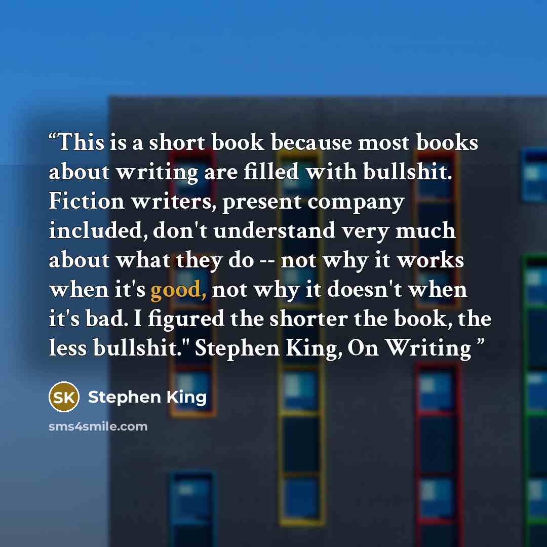 “This is a short book because most books about writing are filled with bullshit. Fiction writers, present company included, don't understand very much about what they do -- not why it works when it's good, not why it doesn't when it's bad. I figured the shorter the book, the less bullshit." Stephen…” quote by Stephen King