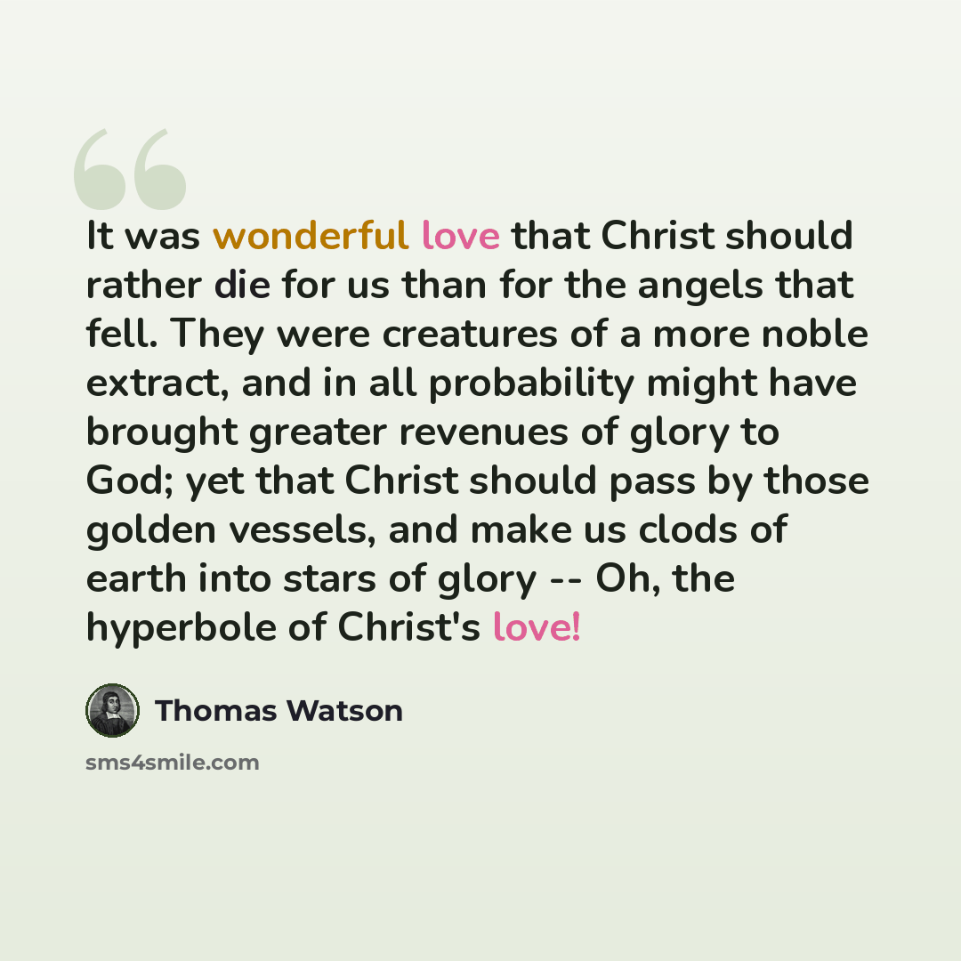 “It was wonderful love that Christ should rather die for us than for the angels that fell. They were creatures of a more noble extract, and in all probability might have brought greater revenues of glory to God; yet that Christ should pass by those golden vessels, and make us clods of earth into…” quote by Thomas Watson