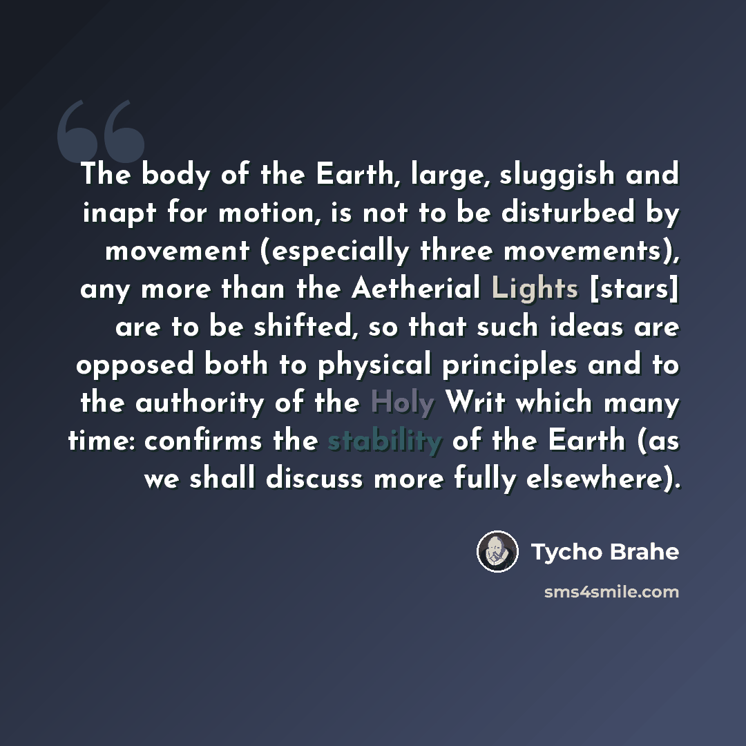 “The body of the Earth, large, sluggish and inapt for motion, is not to be disturbed by movement (especially three movements), any more than the Aetherial Lights [stars] are to be shifted, so that such ideas are opposed both to physical principles and to the authority of the Holy Writ which many…” quote by Tycho Brahe