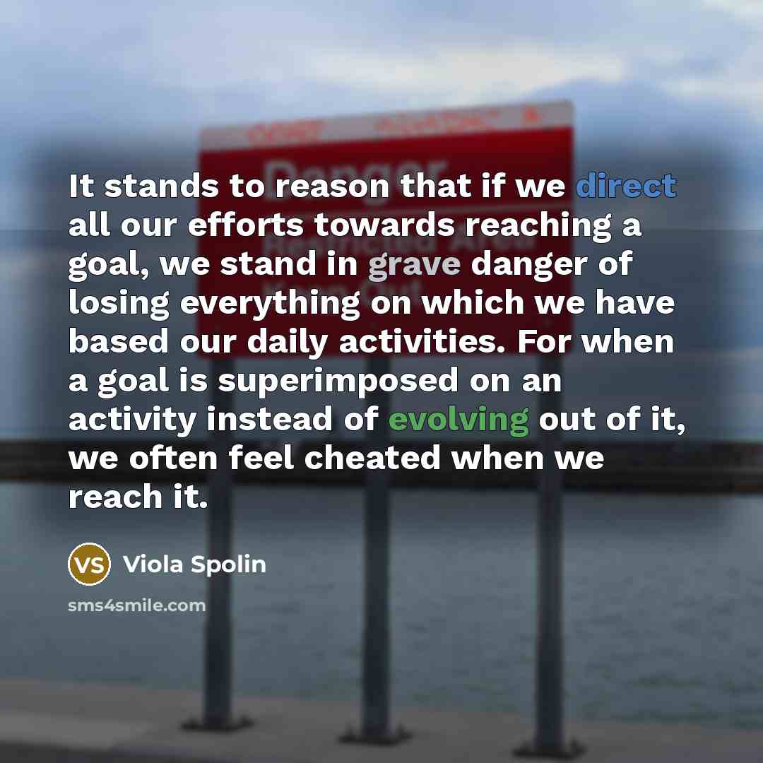 “It stands to reason that if we direct all our efforts towards reaching a goal, we stand in grave danger of losing everything on which we have based our daily activities. For when a goal is superimposed on an activity instead of evolving out of it, we often feel cheated when we reach it.” quote by Viola Spolin