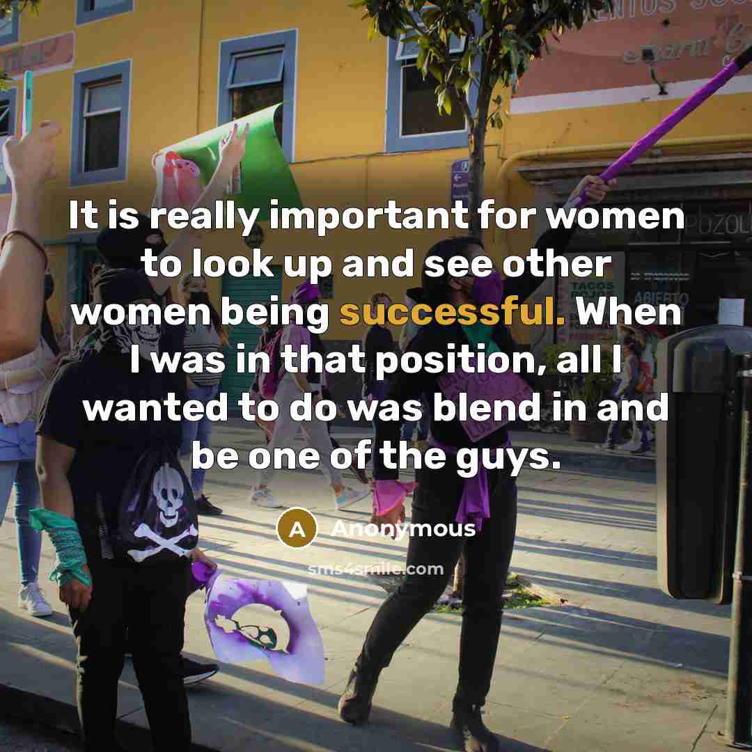 “It is really important for women to look up and see other women being successful. When I was in that position, all I wanted to do was blend in and be one of the guys.” quote by Anonymous
