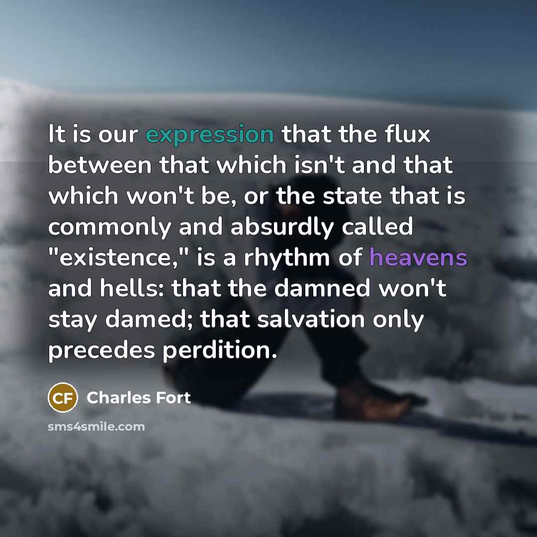 “It is our expression that the flux between that which isn't and that which won't be, or the state that is commonly and absurdly called "existence," is a rhythm of heavens and hells: that the damned won't stay damed; that salvation only precedes perdition.” quote by Charles Fort