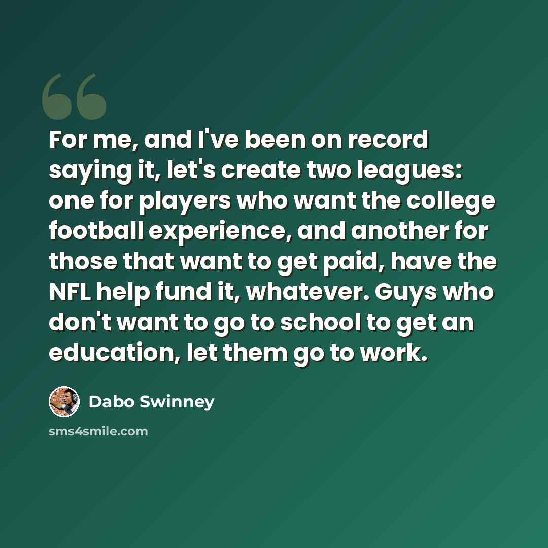 “For me, and I've been on record saying it, let's create two leagues: one for players who want the college football experience, and another for those that want to get paid, have the NFL help fund it, whatever. Guys who don't want to go to school to get an education, let them go to work.” quote by Dabo Swinney