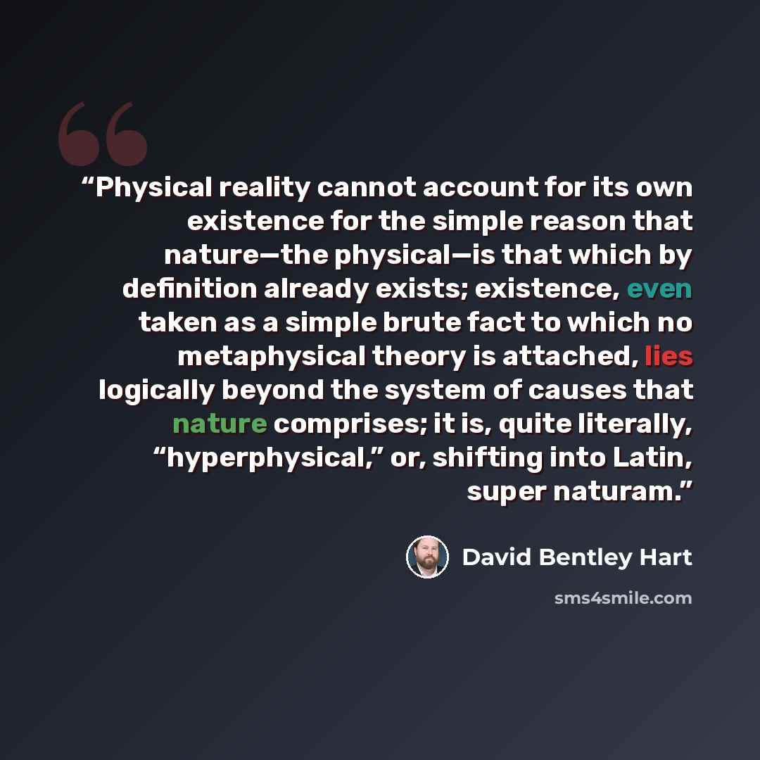 “Physical reality cannot account for its own existence for the simple reason that nature—the physical—is that which by definition already exists; existence, even taken as a simple brute fact to which no metaphysical theory is attached, lies logically beyond the system of causes that nature…” quote by David Bentley Hart