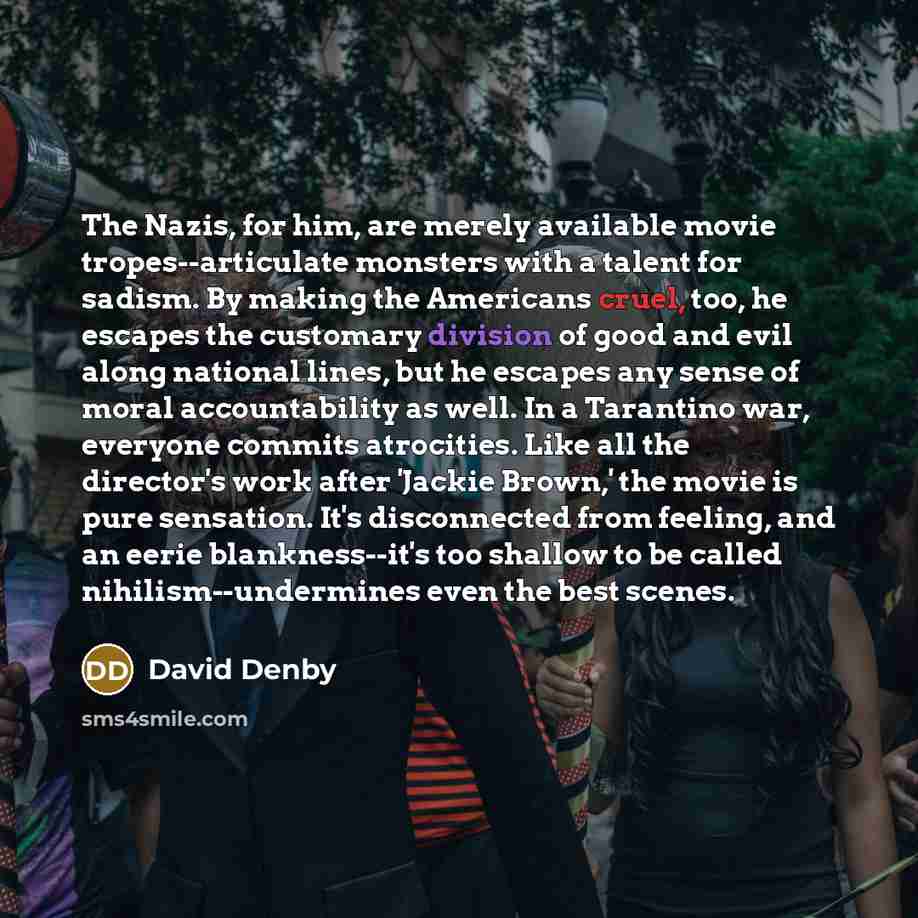 “The Nazis, for him, are merely available movie tropes--articulate monsters with a talent for sadism. By making the Americans cruel, too, he escapes the customary division of good and evil along national lines, but he escapes any sense of moral accountability as well. In a Tarantino war, everyone…” quote by David Denby