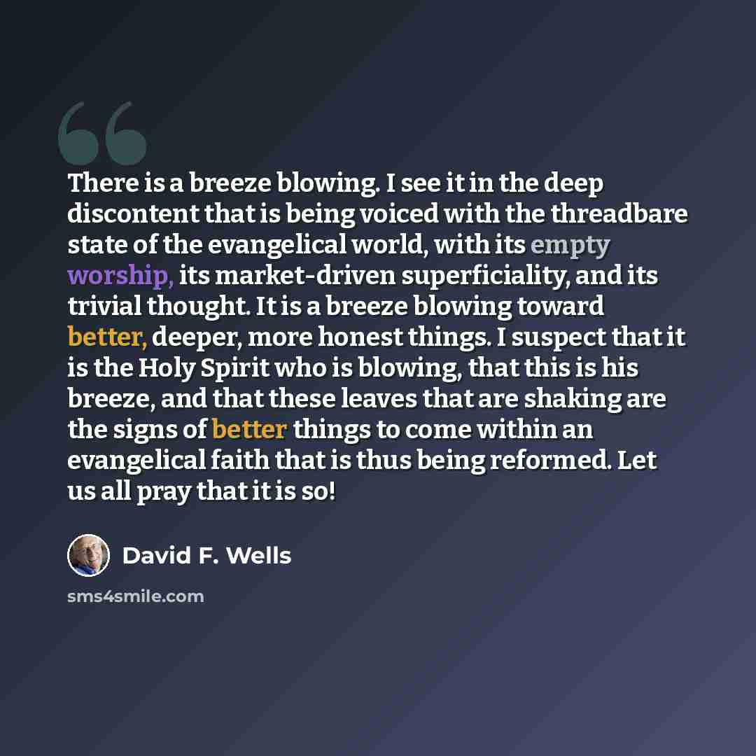 “There is a breeze blowing. I see it in the deep discontent that is being voiced with the threadbare state of the evangelical world, with its empty worship, its market-driven superficiality, and its trivial thought. It is a breeze blowing toward better, deeper, more honest things. I suspect that it…” quote by David F. Wells