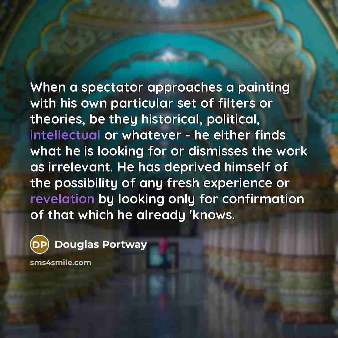 “When a spectator approaches a painting with his own particular set of filters or theories, be they historical, political, intellectual or whatever - he either finds what he is looking for or dismisses the work as irrelevant. He has deprived himself of the possibility of any fresh experience or…” quote by Douglas Portway