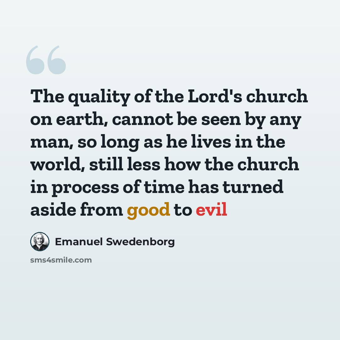 “The quality of the Lord's church on earth, cannot be seen by any man, so long as he lives in the world, still less how the church in process of time has turned aside from good to evil” quote by Emanuel Swedenborg