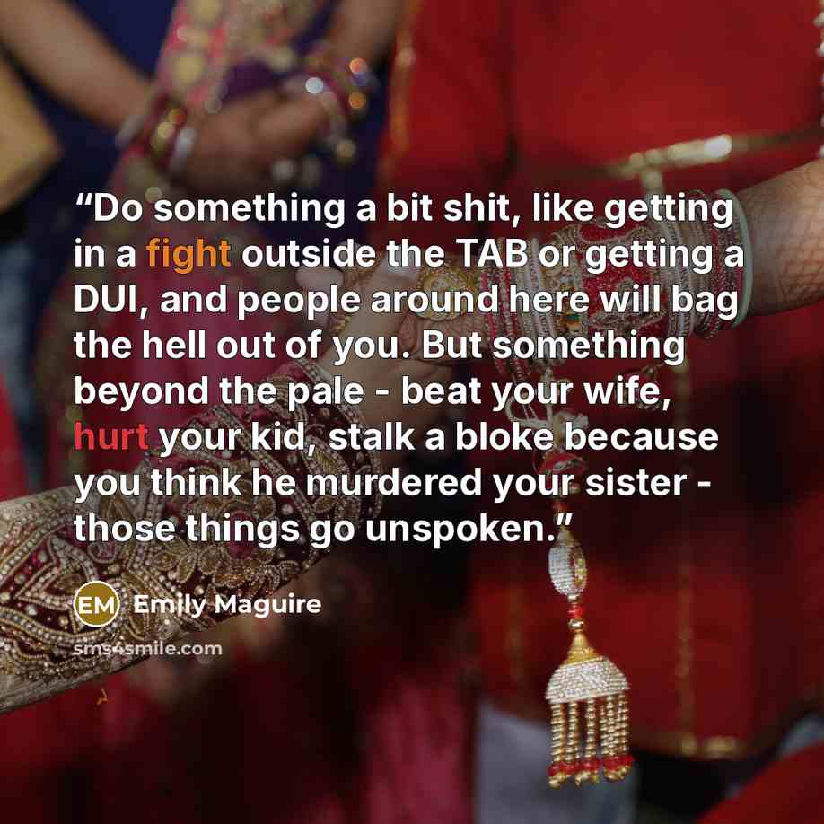 “Do something a bit shit, like getting in a fight outside the TAB or getting a DUI, and people around here will bag the hell out of you. But something beyond the pale - beat your wife, hurt your kid, stalk a bloke because you think he murdered your sister - those things go unspoken.” quote by Emily Maguire