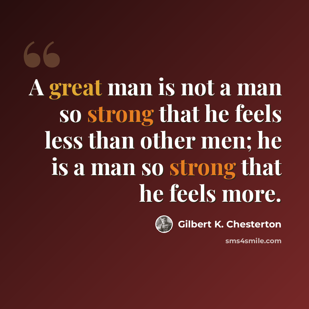 “A great man is not a man so strong that he feels less than other men; he is a man so strong that he feels more.” quote by Gilbert K. Chesterton
