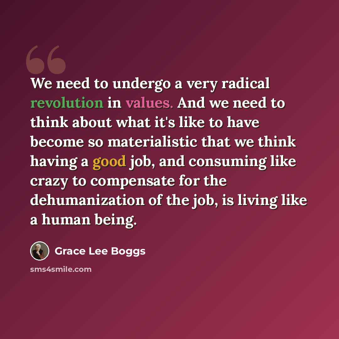 “We need to undergo a very radical revolution in values. And we need to think about what it's like to have become so materialistic that we think having a good job, and consuming like crazy to compensate for the dehumanization of the job, is living like a human being.” quote by Grace Lee Boggs