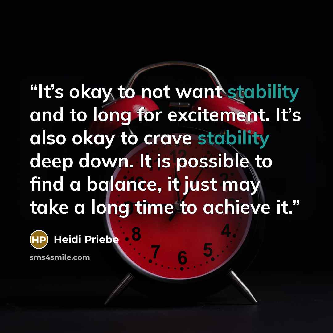 “It’s okay to not want stability and to long for excitement. It’s also okay to crave stability deep down. It is possible to find a balance, it just may take a long time to achieve it.” quote by Heidi Priebe