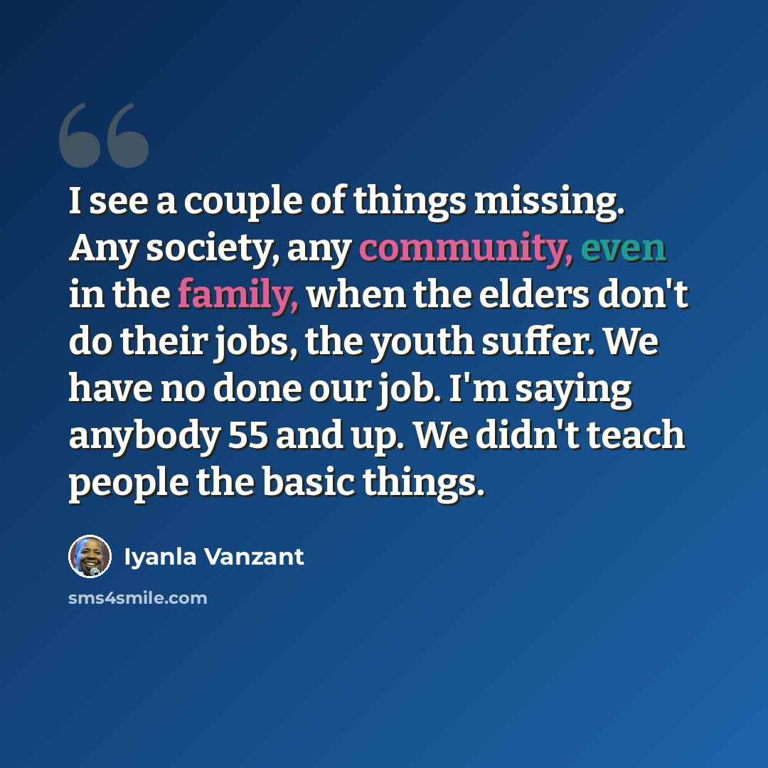 “I see a couple of things missing. Any society, any community, even in the family, when the elders don't do their jobs, the youth suffer. We have no done our job. I'm saying anybody 55 and up. We didn't teach people the basic things.” quote by Iyanla Vanzant