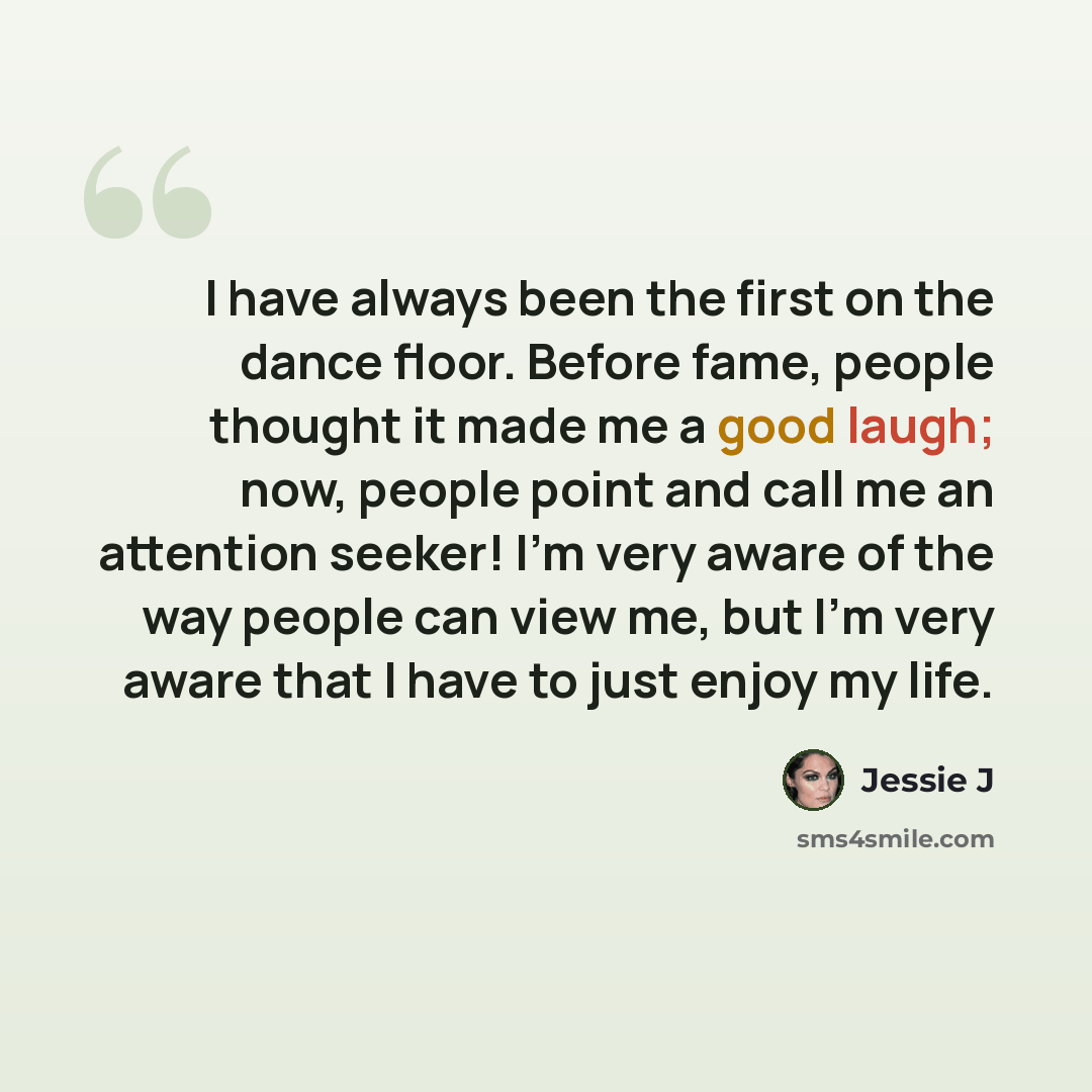 “I have always been the first on the dance floor. Before fame, people thought it made me a good laugh; now, people point and call me an attention seeker! I'm very aware of the way people can view me, but I'm very aware that I have to just enjoy my life.” quote by Jessie J