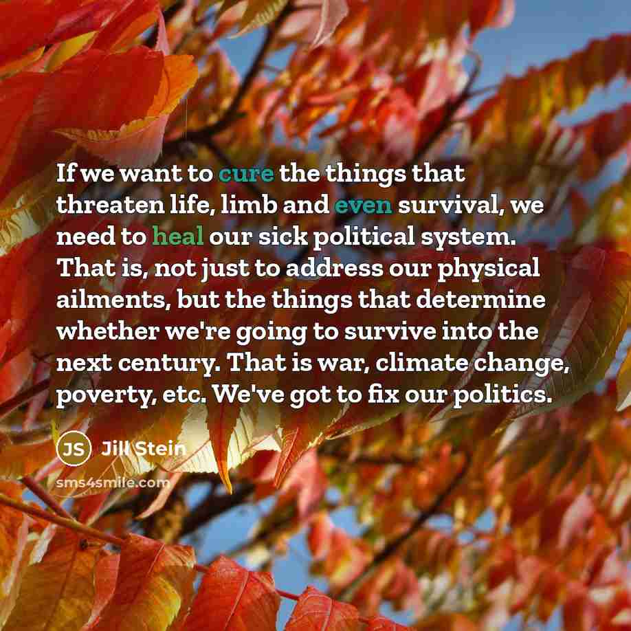 “If we want to cure the things that threaten life, limb and even survival, we need to heal our sick political system. That is, not just to address our physical ailments, but the things that determine whether we're going to survive into the next century. That is war, climate change, poverty, etc…” quote by Jill Stein