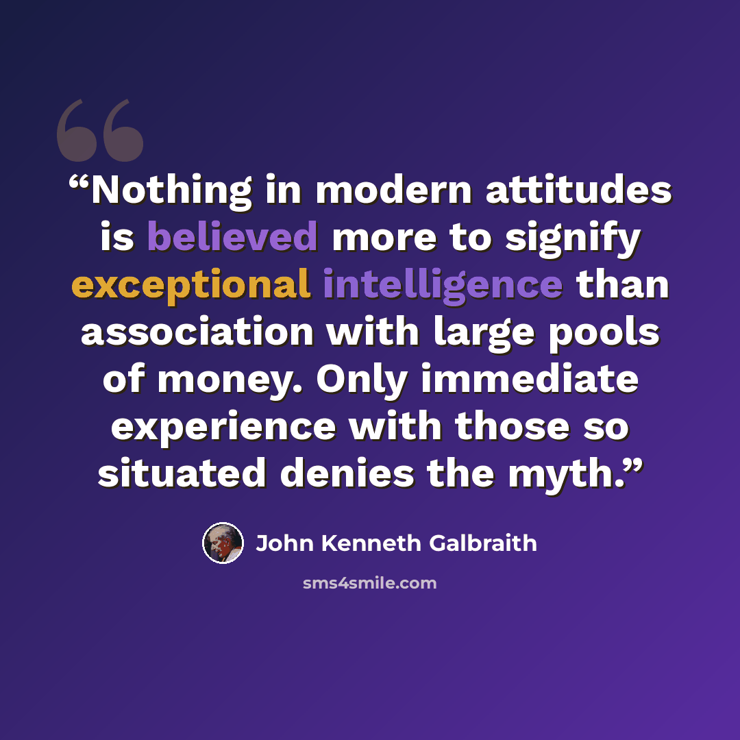 “Nothing in modern attitudes is believed more to signify exceptional intelligence than association with large pools of money. Only immediate experience with those so situated denies the myth.” quote by John Kenneth Galbraith