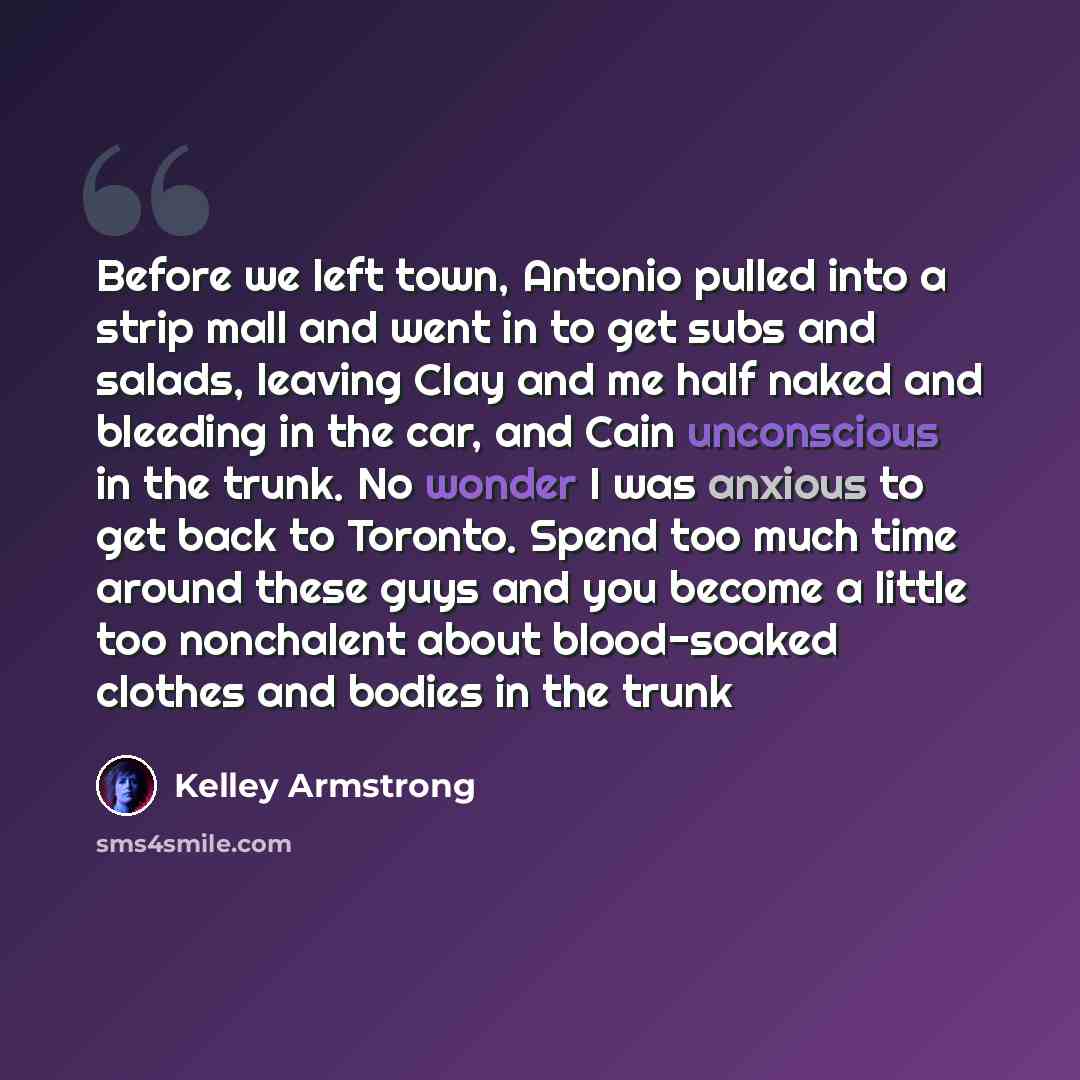 “Before we left town, Antonio pulled into a strip mall and went in to get subs and salads, leaving Clay and me half naked and bleeding in the car, and Cain unconscious in the trunk. No wonder I was anxious to get back to Toronto. Spend too much time around these guys and you become a little too…” quote by Kelley Armstrong