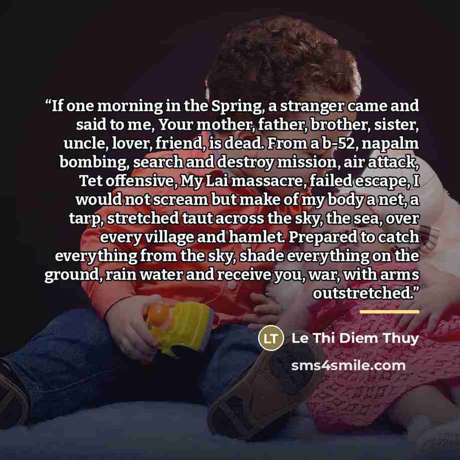 “If one morning in the Spring, a stranger came and said to me, Your mother, father, brother, sister, uncle, lover, friend, is dead. From a b-52, napalm bombing, search and destroy mission, air attack, Tet offensive, My Lai massacre, failed escape, I would not scream but make of my body a net, a…” quote by Lê Thi Diem Thúy