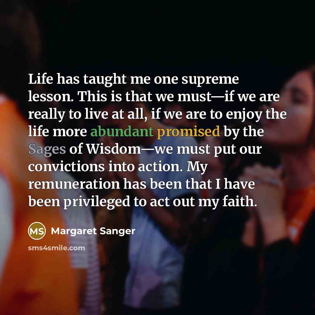 “Life has taught me one supreme lesson. This is that we must—if we are really to live at all, if we are to enjoy the life more abundant promised by the Sages of Wisdom—we must put our convictions into action. My remuneration has been that I have been privileged to act out my faith.” quote by Margaret Sanger