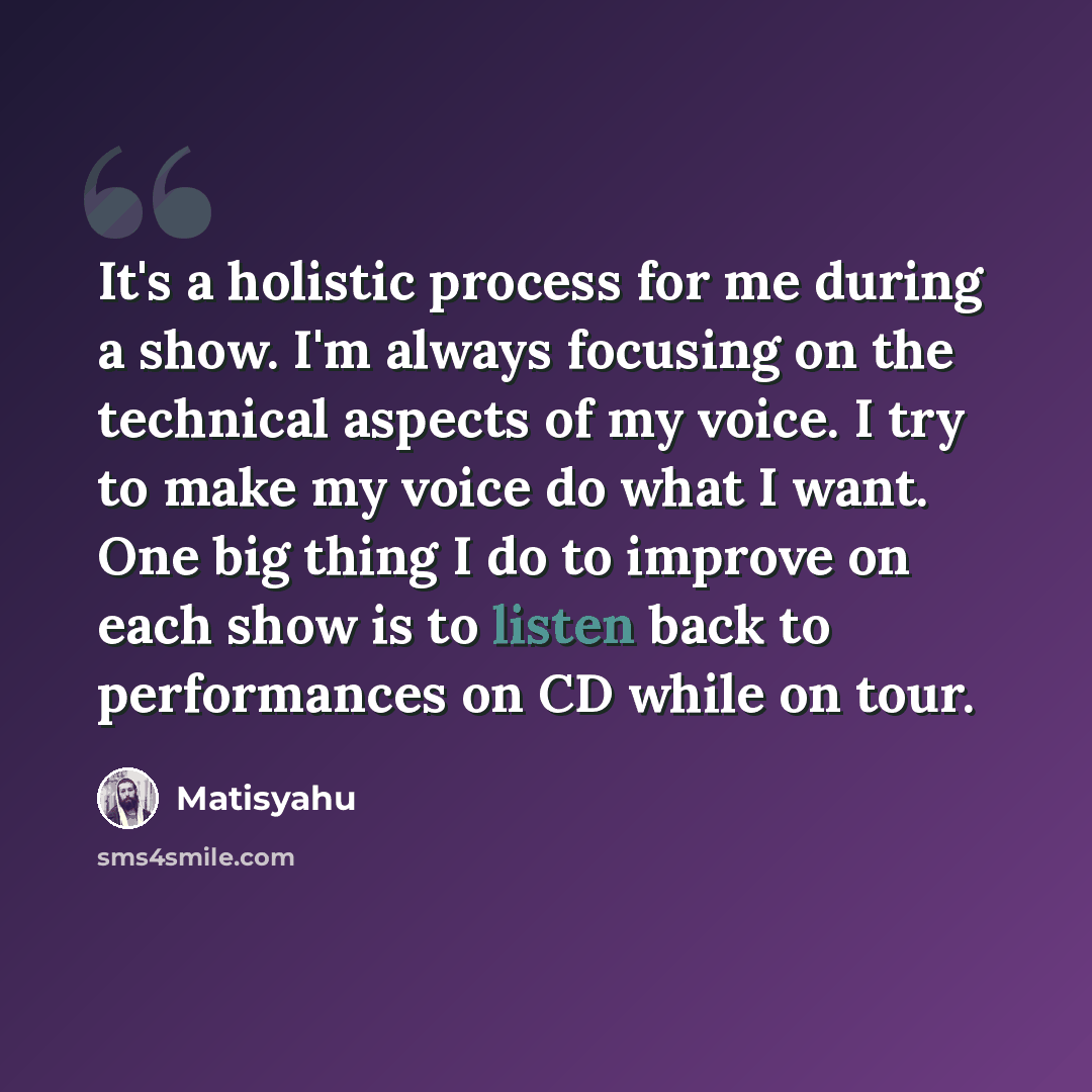 “It's a holistic process for me during a show. I'm always focusing on the technical aspects of my voice. I try to make my voice do what I want. One big thing I do to improve on each show is to listen back to performances on CD while on tour.” quote by Matisyahu