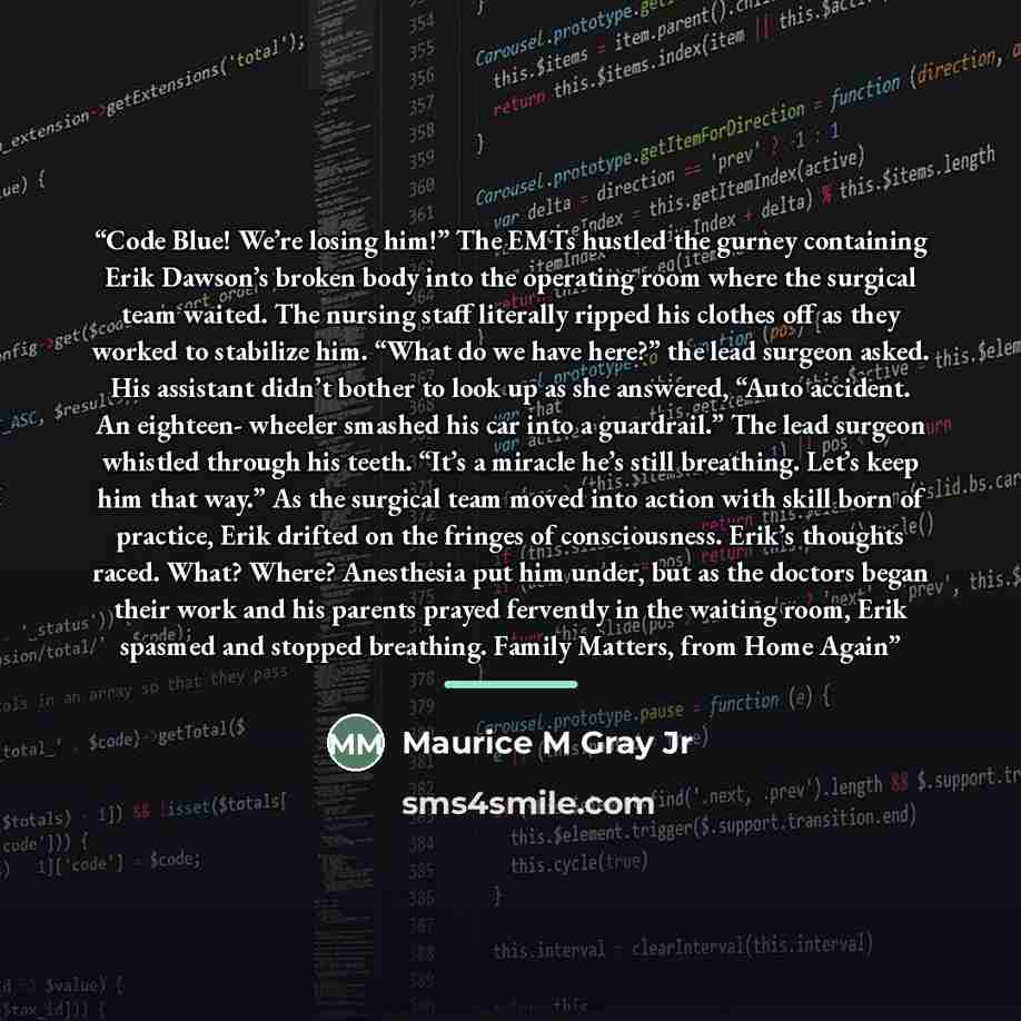 “Code Blue! We’re losing him!” The EMTs hustled the gurney containing Erik Dawson’s broken body into the operating room where the surgical team waited. The nursing staff literally ripped his clothes off as they worked to stabilize him. “What do we have here?” the lead surgeon asked. His assistant…” quote by Maurice M Gray Jr
