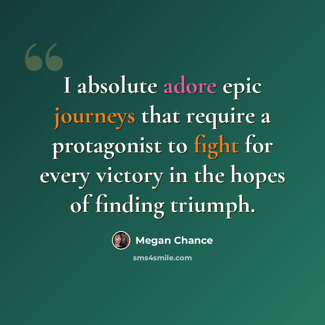“I absolute adore epic journeys that require a protagonist to fight for every victory in the hopes of finding triumph.” quote by Megan Chance