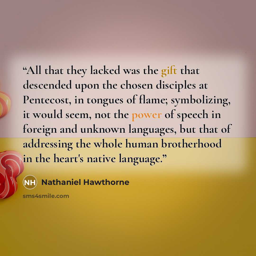 “All that they lacked was the gift that descended upon the chosen disciples at Pentecost, in tongues of flame; symbolizing, it would seem, not the power of speech in foreign and unknown languages, but that of addressing the whole human brotherhood in the heart's native language.” quote by Nathaniel Hawthorne