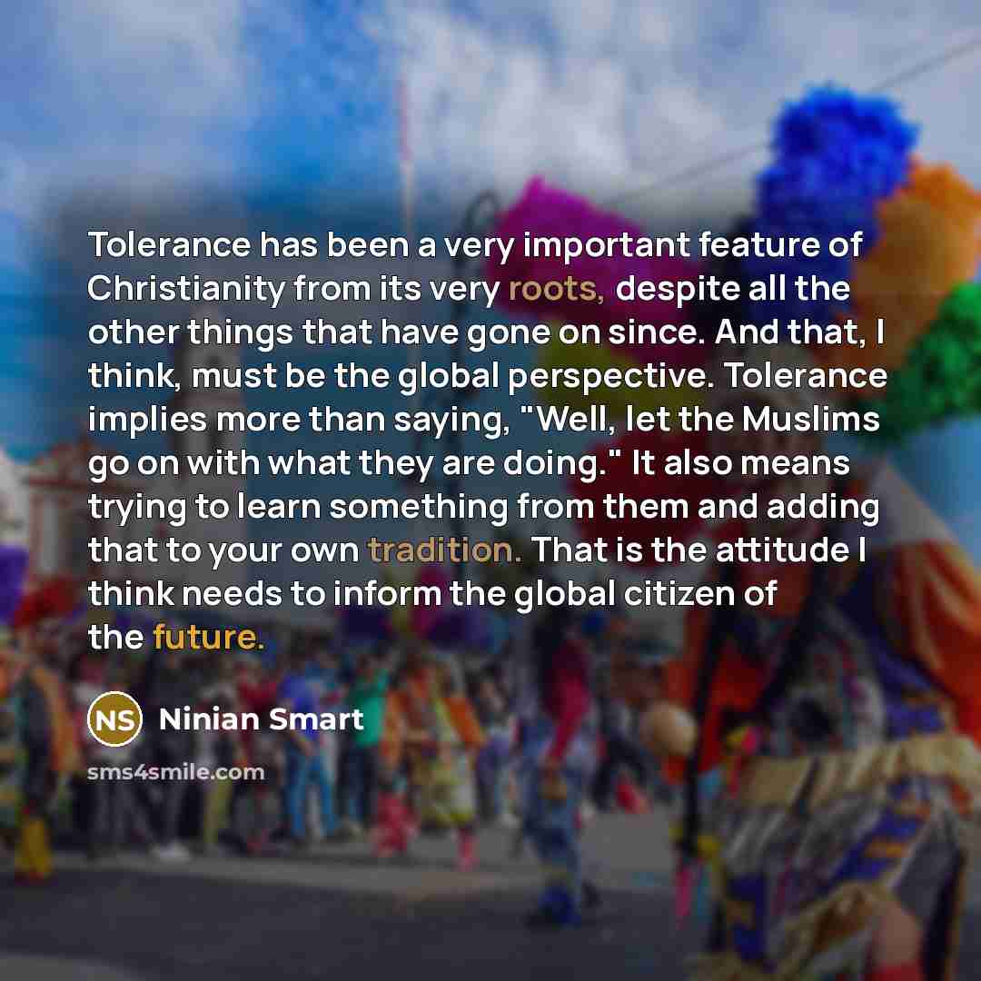 “Tolerance has been a very important feature of Christianity from its very roots, despite all the other things that have gone on since. And that, I think, must be the global perspective. Tolerance implies more than saying, "Well, let the Muslims go on with what they are doing." It also means trying…” quote by Ninian Smart