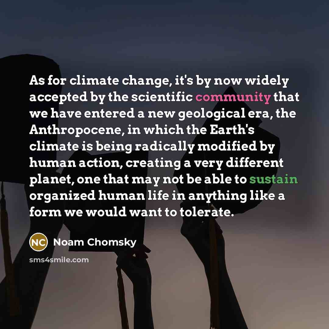 “As for climate change, it's by now widely accepted by the scientific community that we have entered a new geological era, the Anthropocene, in which the Earth's climate is being radically modified by human action, creating a very different planet, one that may not be able to sustain organized…” quote by Noam Chomsky
