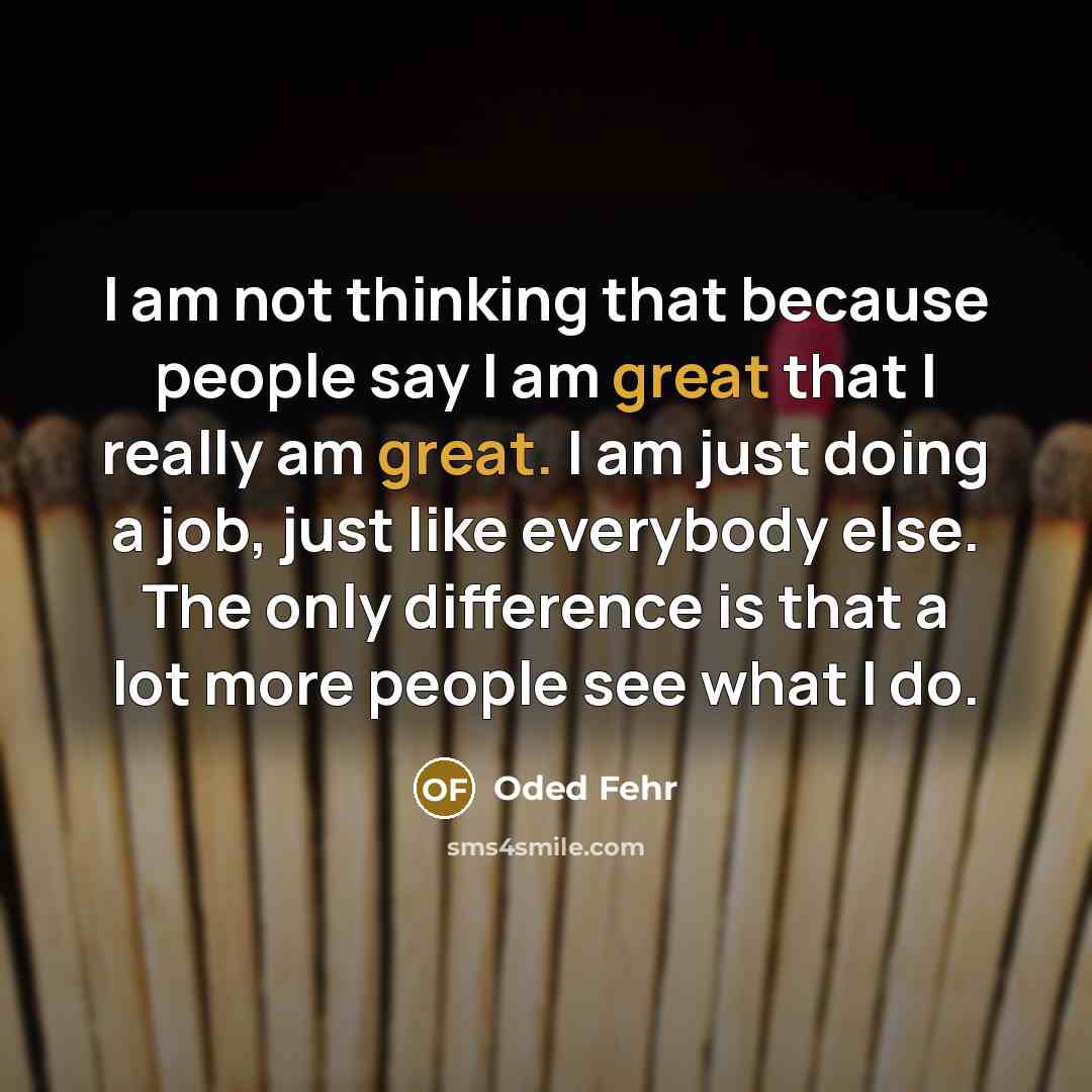 “I am not thinking that because people say I am great that I really am great. I am just doing a job, just like everybody else. The only difference is that a lot more people see what I do.” quote by Oded Fehr