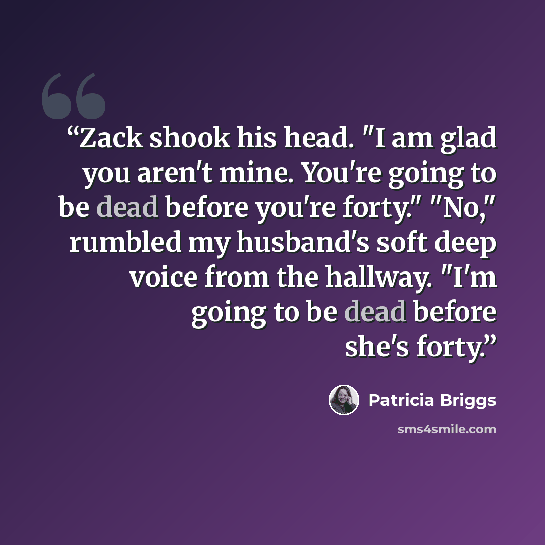 “Zack shook his head. "I am glad you aren't mine. You're going to be dead before you're forty." "No," rumbled my husband's soft deep voice from the hallway. "I'm going to be dead before she's forty.” quote by Patricia Briggs